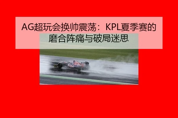AG超玩会换帅震荡：KPL夏季赛的磨合阵痛与破局迷思
