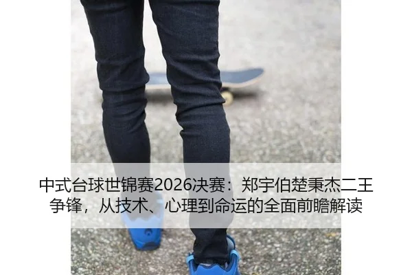 中式台球世锦赛2026决赛：郑宇伯楚秉杰二王争锋，从技术、心理到命运的全面前瞻解读
