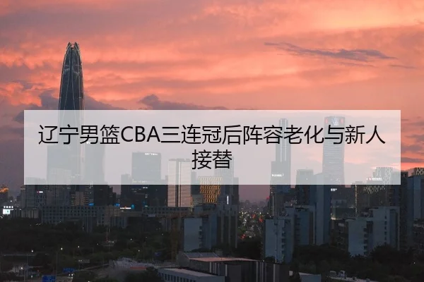 辽宁男篮CBA三连冠后阵容老化与新人接替